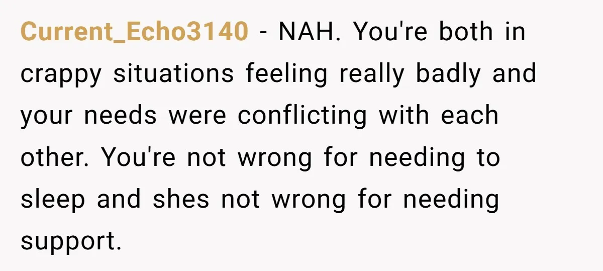 Current_Echo3140 − NAH. You're both in crappy situations feeling really badly and your needs were conflicting with each other. You're not wrong for needing to sleep and shes not wrong...