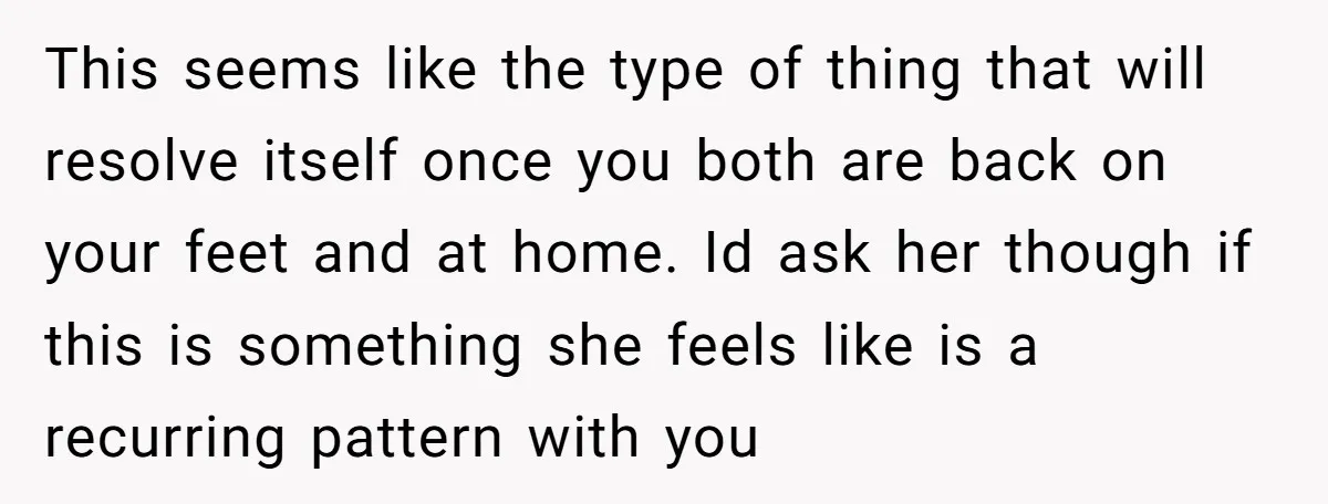 This seems like the type of thing that will resolve itself once you both are back on your feet and at home. Id ask her though if this is something...