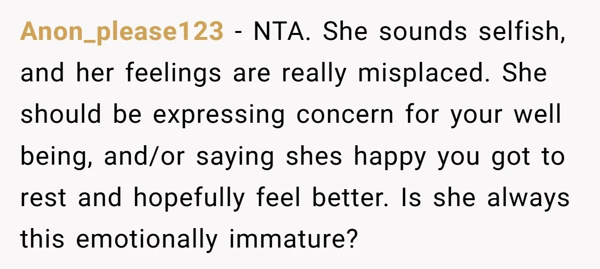 Anon_please123 − NTA. She sounds selfish, and her feelings are really misplaced. She should be expressing concern for your well being, and/or saying shes happy you got to rest and...