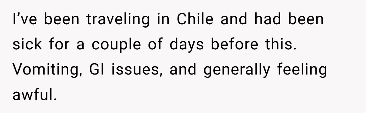 I’ve been traveling in Chile and had been sick for a couple of days before this. Vomiting, GI issues, and generally feeling awful.