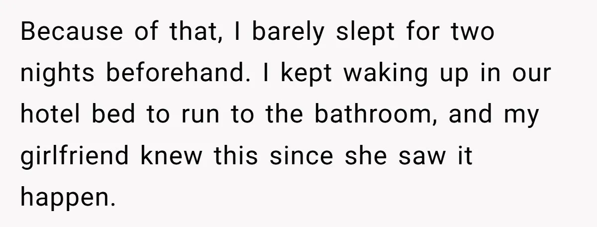 Because of that, I barely slept for two nights beforehand. I kept waking up in our hotel bed to run to the bathroom, and my girlfriend knew this since she...