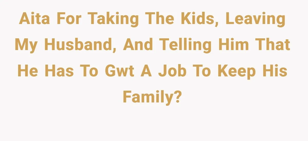 AITA for taking the kids, leaving my husband, and telling him that he has to gwt a job to keep his family?