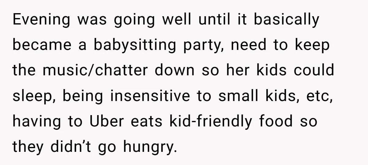 Evening was going well until it basically became a babysitting party, need to keep the music/chatter down so her kids could sleep, being insensitive to small kids, etc, having to...