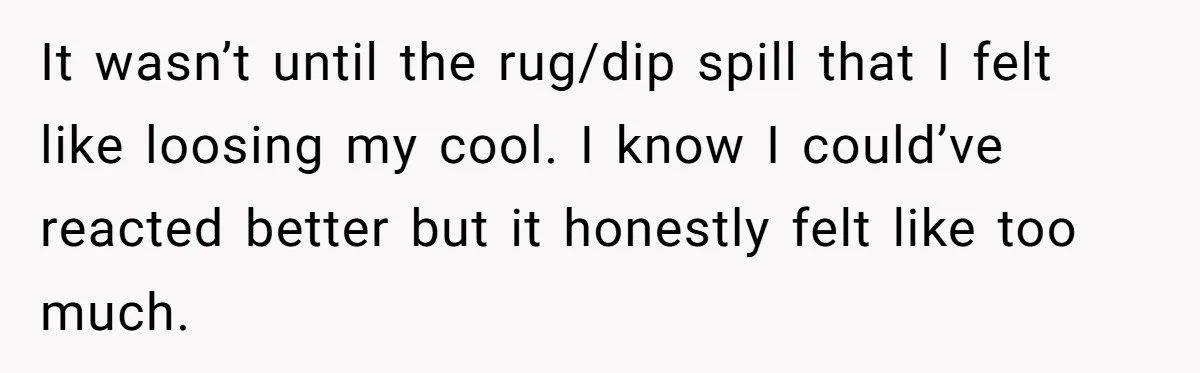It wasn’t until the rug/dip spill that I felt like loosing my cool. I know I could’ve reacted better but it honestly felt like too much.