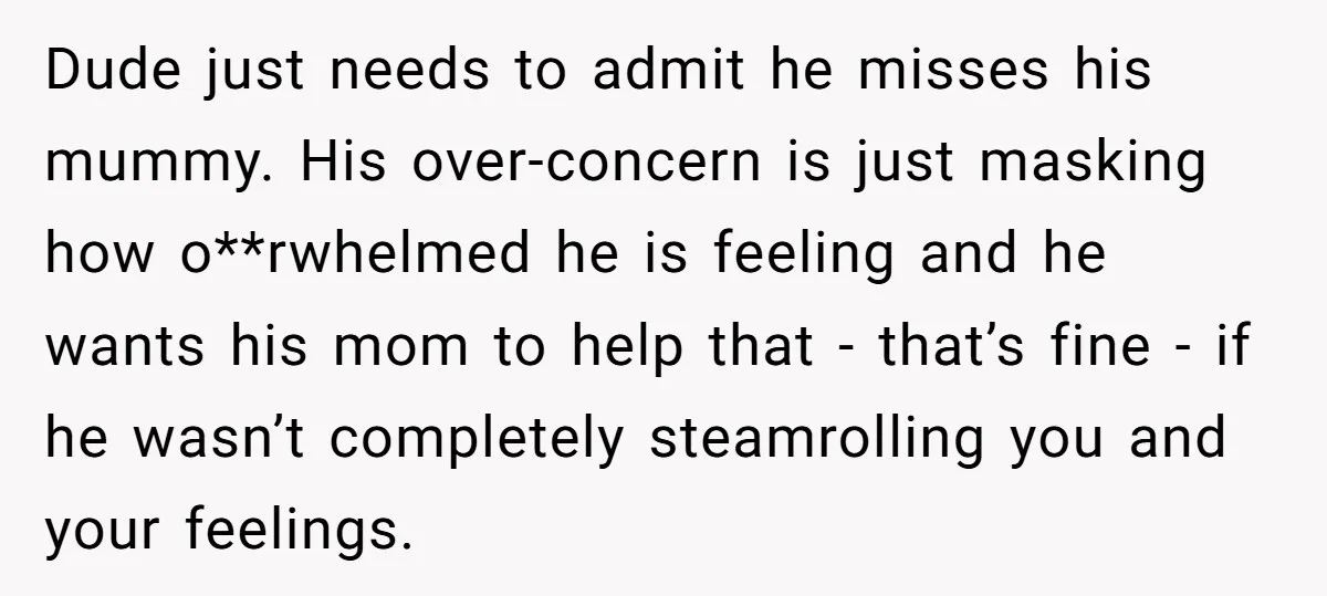 Dude just needs to admit he misses his mummy. His over-concern is just masking how o**rwhelmed he is feeling and he wants his mom to help that - that’s fine...