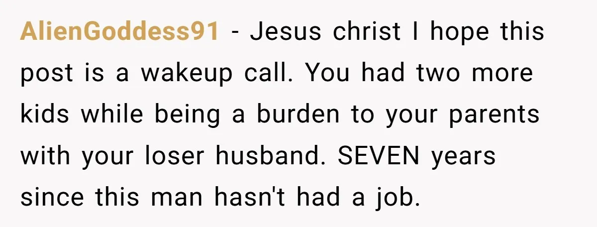AlienGoddess91 − Jesus christ I hope this post is a wakeup call. You had two more kids while being a burden to your parents with your loser husband. SEVEN years...