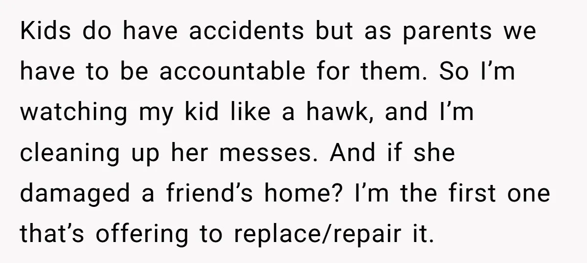 Kids do have accidents but as parents we have to be accountable for them. So I’m watching my kid like a hawk, and I’m cleaning up her messes. And if...