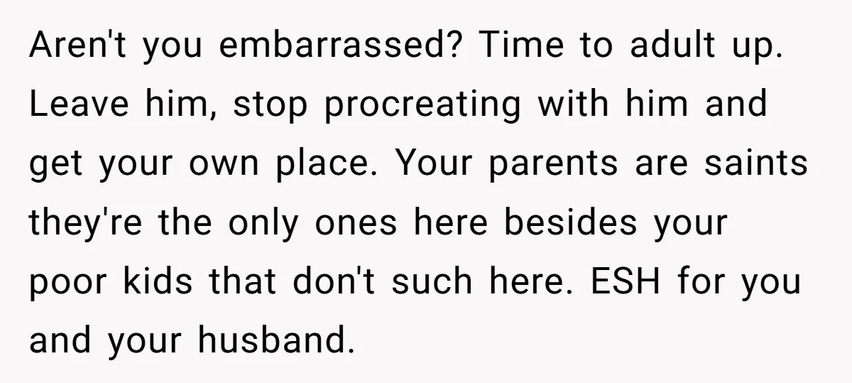 Aren't you embarrassed? Time to adult up. Leave him, stop procreating with him and get your own place. Your parents are saints they're the only ones here besides your poor...