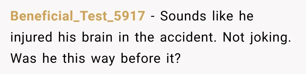 Beneficial_Test_5917 − Sounds like he injured his brain in the accident. Not joking. Was he this way before it?