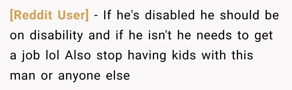 [Reddit User] − If he's disabled he should be on disability and if he isn't he needs to get a job lol Also stop having kids with this man or...