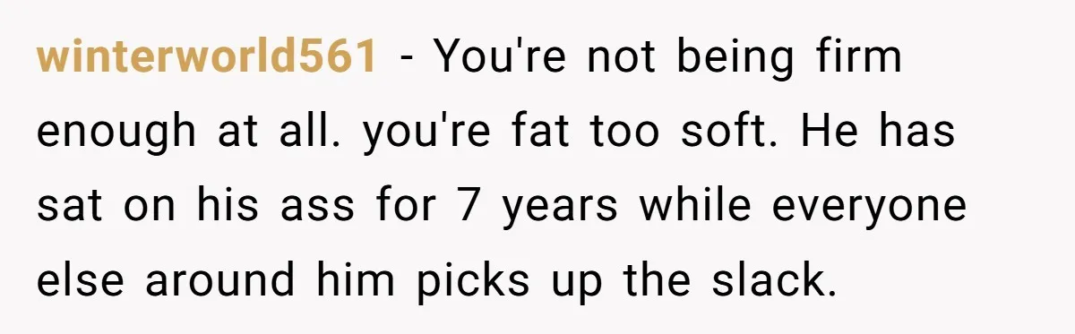 winterworld561 − You're not being firm enough at all. you're fat too soft. He has sat on his ass for 7 years while everyone else around him picks up the...