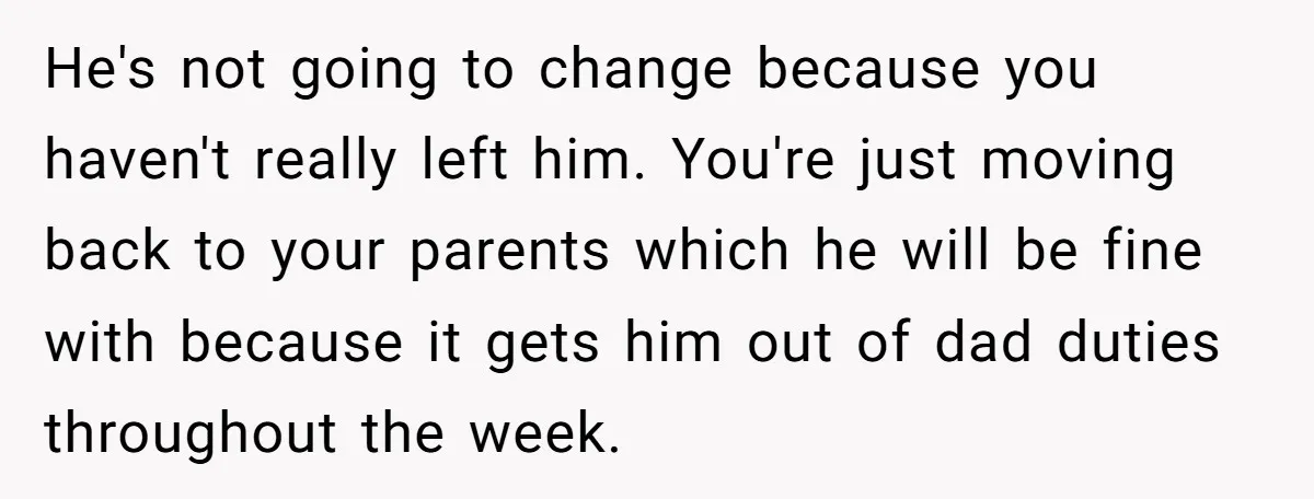 He's not going to change because you haven't really left him. You're just moving back to your parents which he will be fine with because it gets him out of...