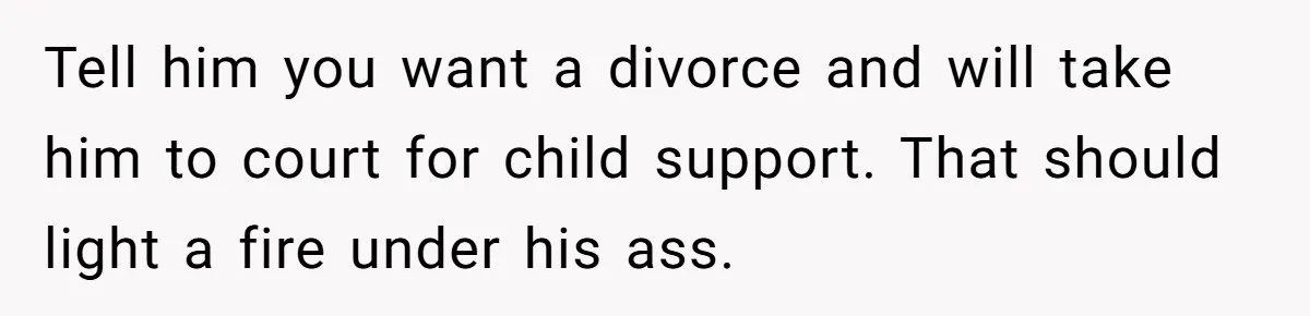 Tell him you want a divorce and will take him to court for child support. That should light a fire under his ass.