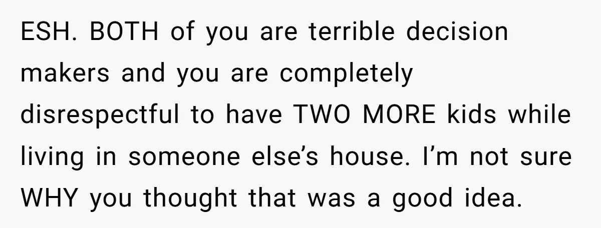 ESH. BOTH of you are terrible decision makers and you are completely disrespectful to have TWO MORE kids while living in someone else’s house. I’m not sure WHY you thought...