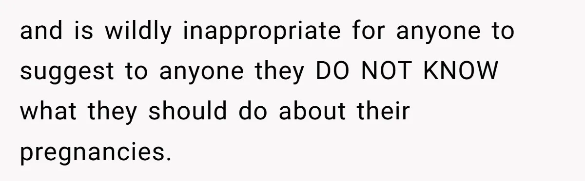 and is wildly inappropriate for anyone to suggest to anyone they DO NOT KNOW what they should do about their pregnancies.