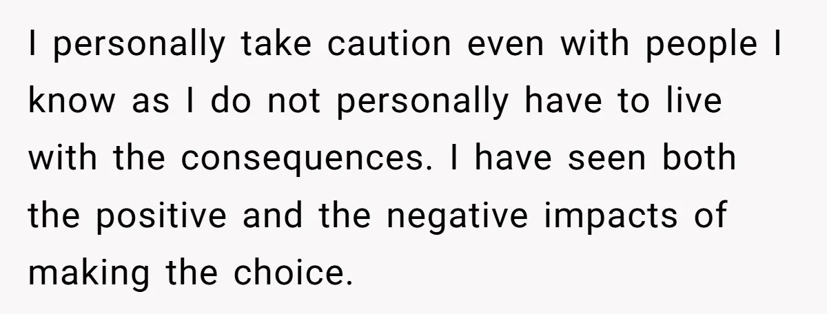 I personally take caution even with people I know as I do not personally have to live with the consequences. I have seen both the positive and the negative impacts...