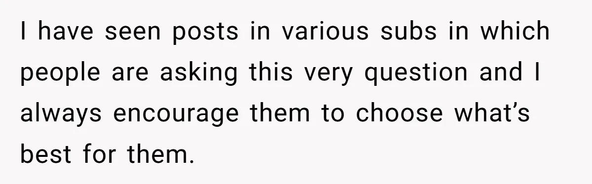 I have seen posts in various subs in which people are asking this very question and I always encourage them to choose what’s best for them.