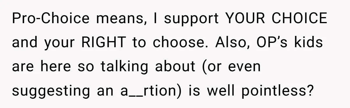 Pro-Choice means, I support YOUR CHOICE and your RIGHT to choose. Also, OP’s kids are here so talking about (or even suggesting an a__rtion) is well pointless?