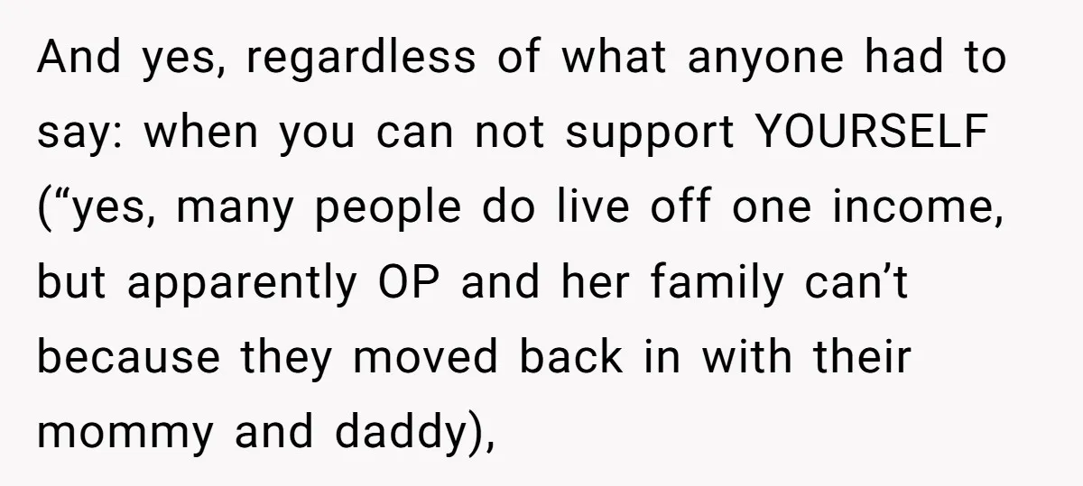 And yes, regardless of what anyone had to say: when you can not support YOURSELF (“yes, many people do live off one income, but apparently OP and her family can’t...