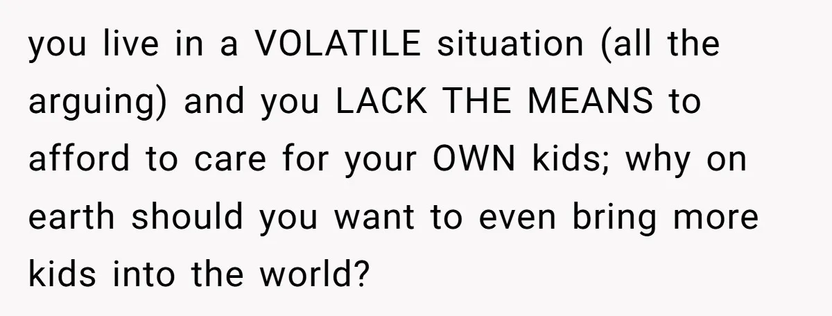 you live in a VOLATILE situation (all the arguing) and you LACK THE MEANS to afford to care for your OWN kids; why on earth should you want to even...