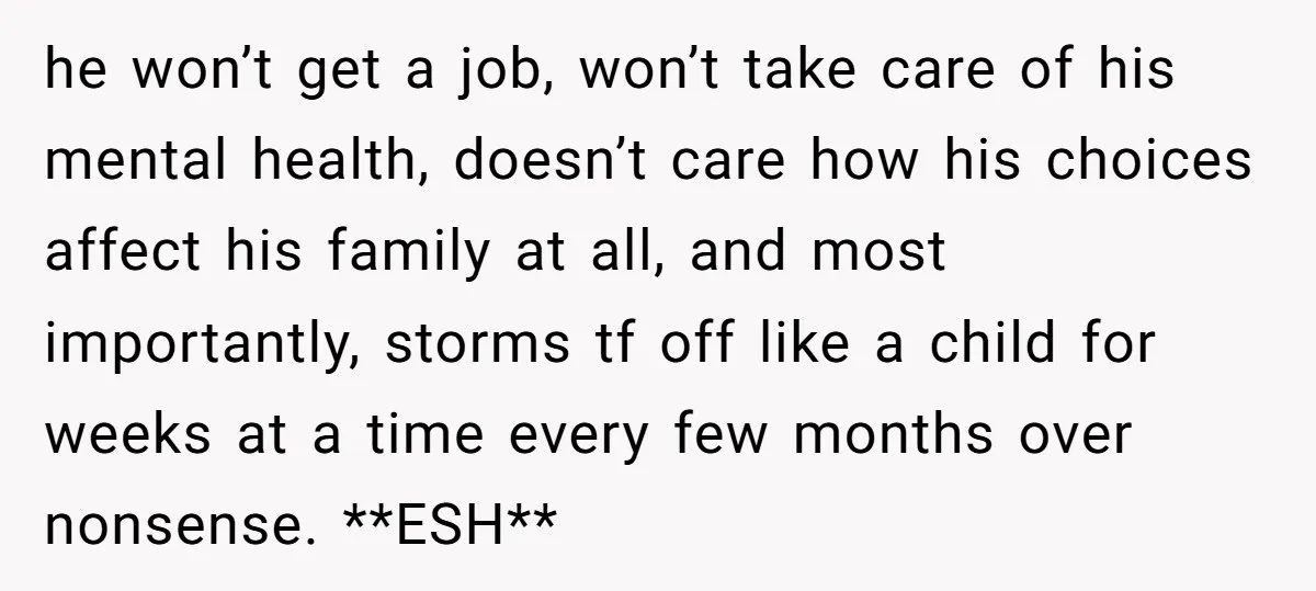 he won’t get a job, won’t take care of his mental health, doesn’t care how his choices affect his family at all, and most importantly, storms tf off like a...