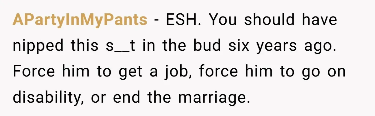 APartyInMyPants − ESH. You should have nipped this s__t in the bud six years ago. Force him to get a job, force him to go on disability, or end the...