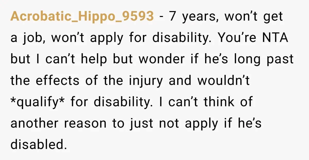 Acrobatic_Hippo_9593 − 7 years, won’t get a job, won’t apply for disability. You’re NTA but I can’t help but wonder if he’s long past the effects of the injury and...