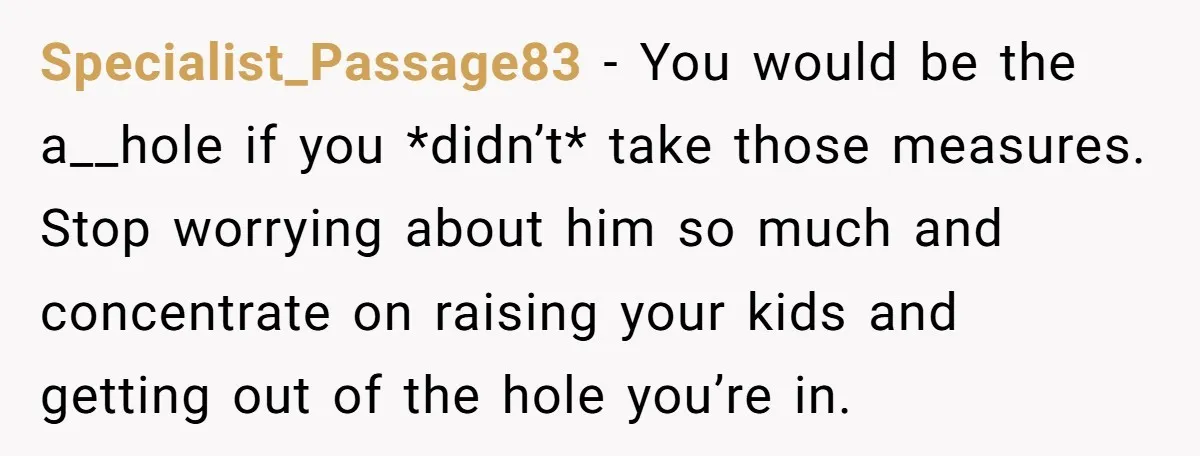 Specialist_Passage83 − You would be the a__hole if you *didn’t* take those measures. Stop worrying about him so much and concentrate on raising your kids and getting out of the...