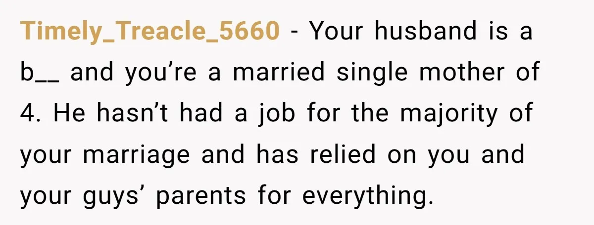 Timely_Treacle_5660 − Your husband is a b__ and you’re a married single mother of 4. He hasn’t had a job for the majority of your marriage and has relied on...
