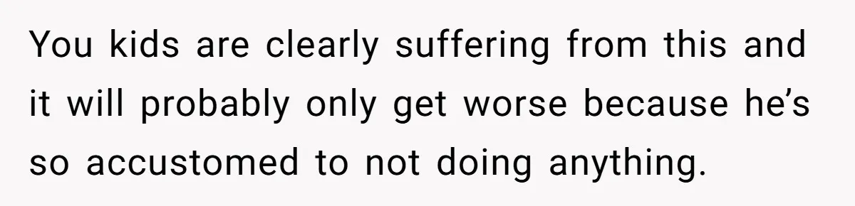 You kids are clearly suffering from this and it will probably only get worse because he’s so accustomed to not doing anything.