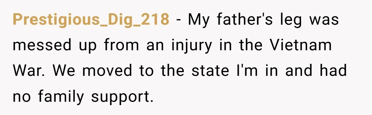 Prestigious_Dig_218 − My father's leg was messed up from an injury in the Vietnam War. We moved to the state I'm in and had no family support.
