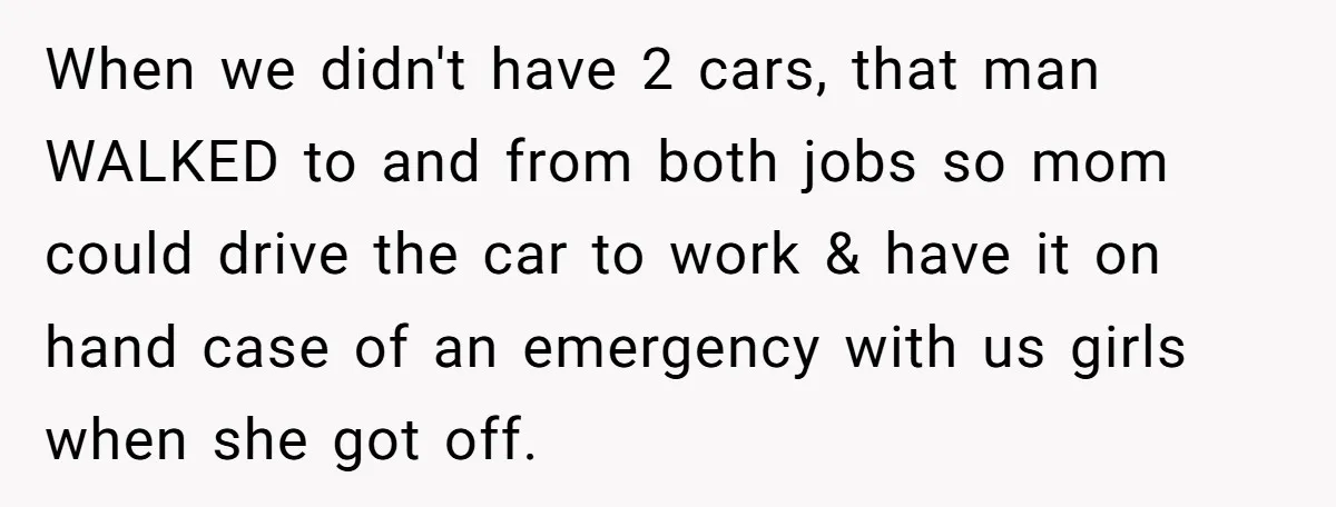 When we didn't have 2 cars, that man WALKED to and from both jobs so mom could drive the car to work & have it on hand case of an...