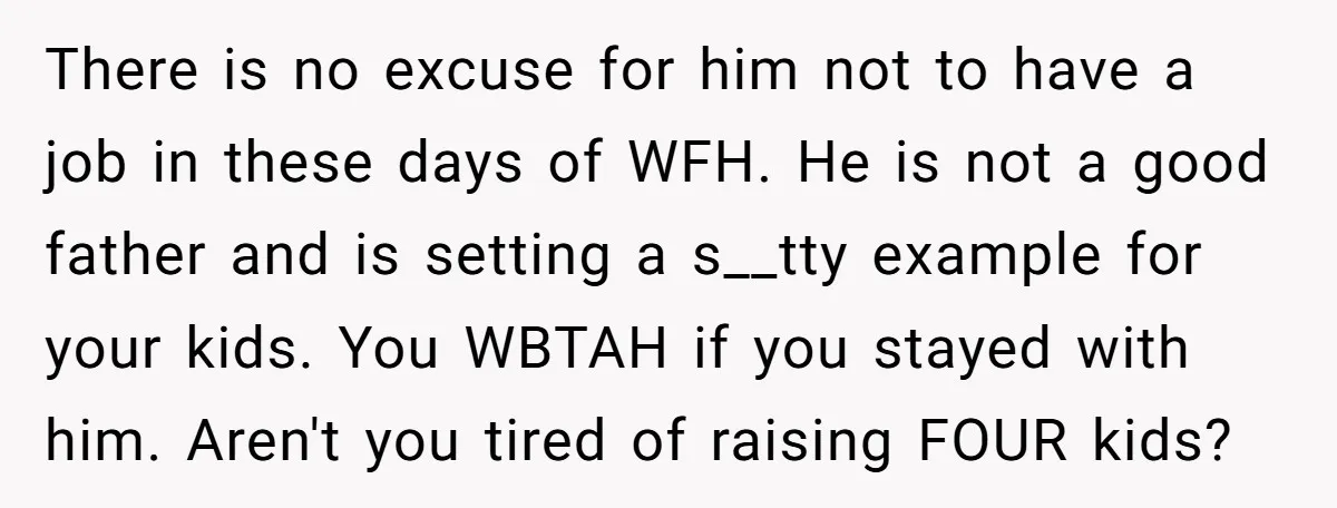 There is no excuse for him not to have a job in these days of WFH. He is not a good father and is setting a s__tty example for your...