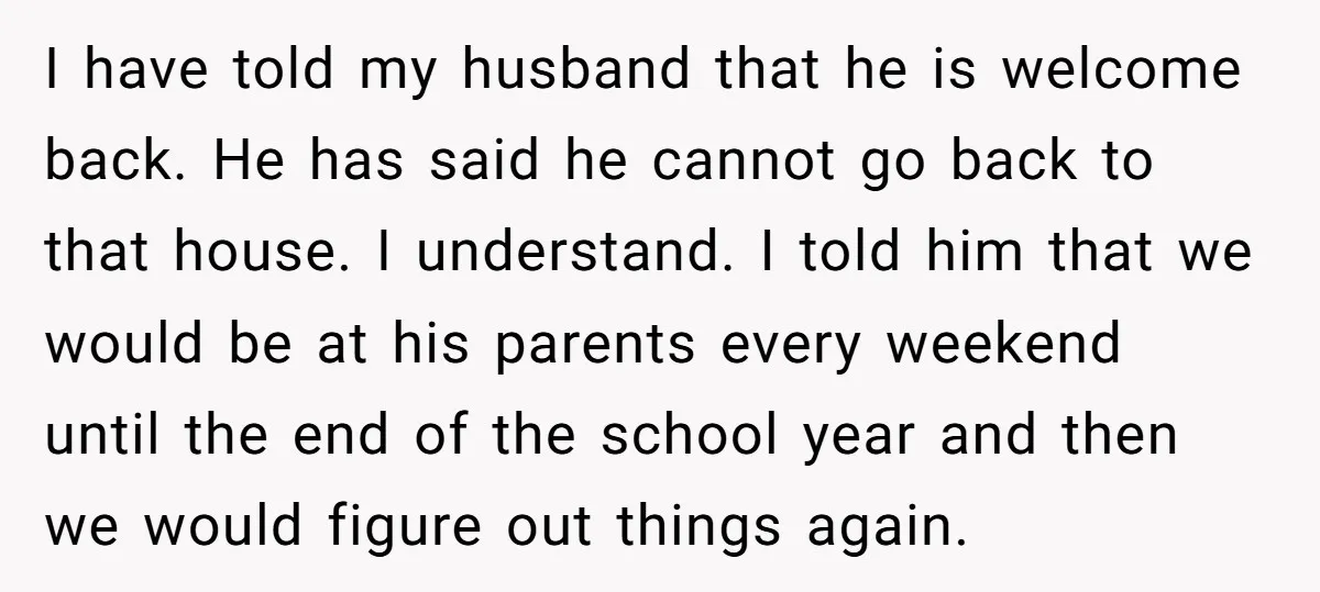 I have told my husband that he is welcome back. He has said he cannot go back to that house. I understand. I told him that we would be at...