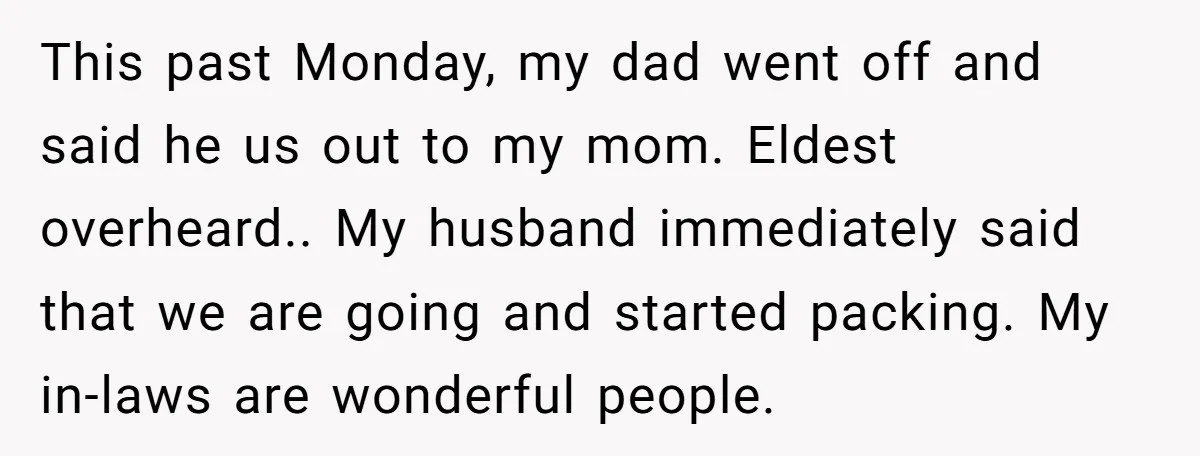 This past Monday, my dad went off and said he us out to my mom. Eldest overheard.. My husband immediately said that we are going and started packing. My in-laws...