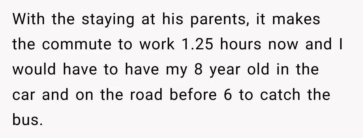 With the staying at his parents, it makes the commute to work 1.25 hours now and I would have to have my 8 year old in the car and on...