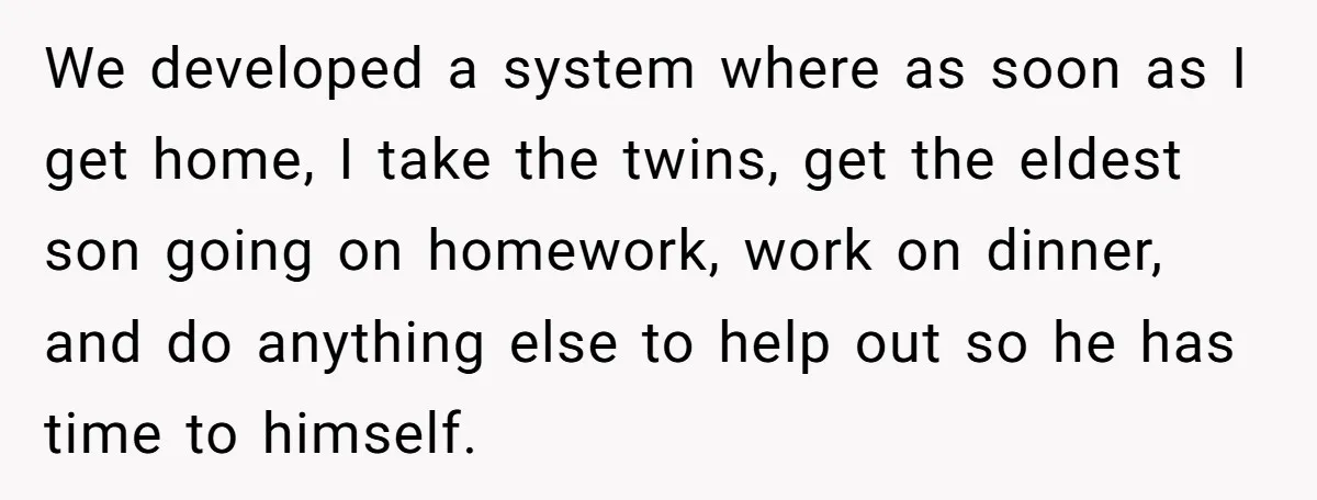 We developed a system where as soon as I get home, I take the twins, get the eldest son going on homework, work on dinner, and do anything else to...