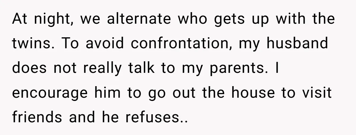 At night, we alternate who gets up with the twins. To avoid confrontation, my husband does not really talk to my parents. I encourage him to go out the house...