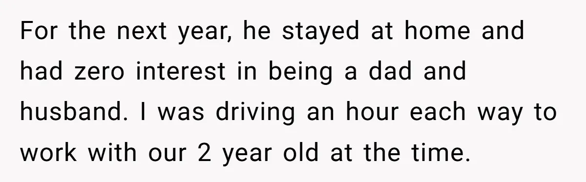 For the next year, he stayed at home and had zero interest in being a dad and husband. I was driving an hour each way to work with our 2...
