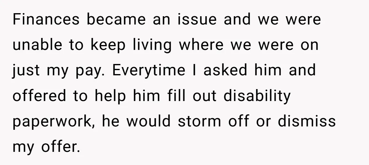 Finances became an issue and we were unable to keep living where we were on just my pay. Everytime I asked him and offered to help him fill out disability...