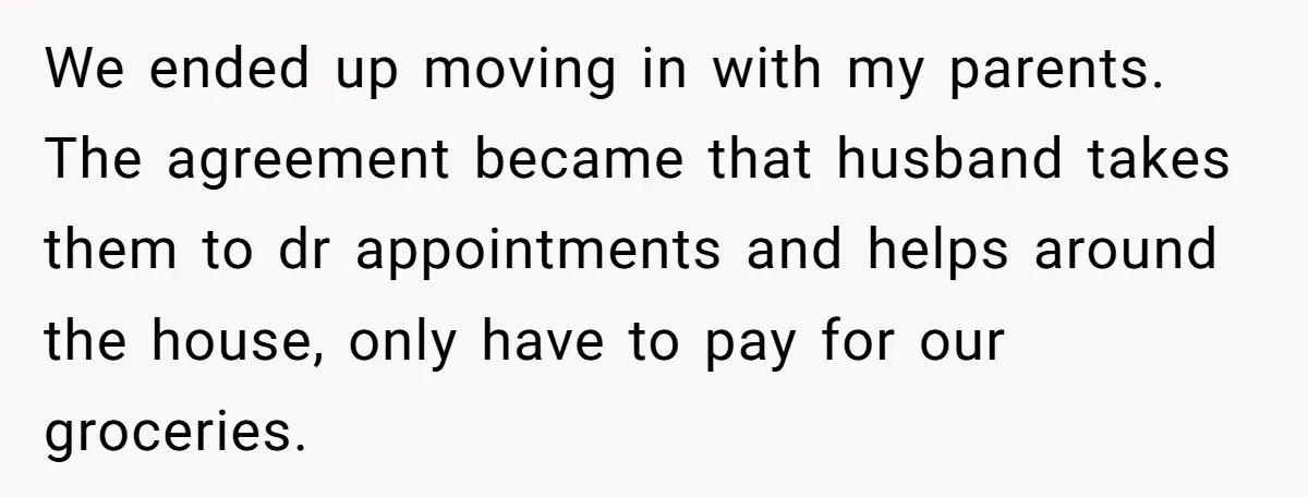 We ended up moving in with my parents. The agreement became that husband takes them to dr appointments and helps around the house, only have to pay for our groceries.