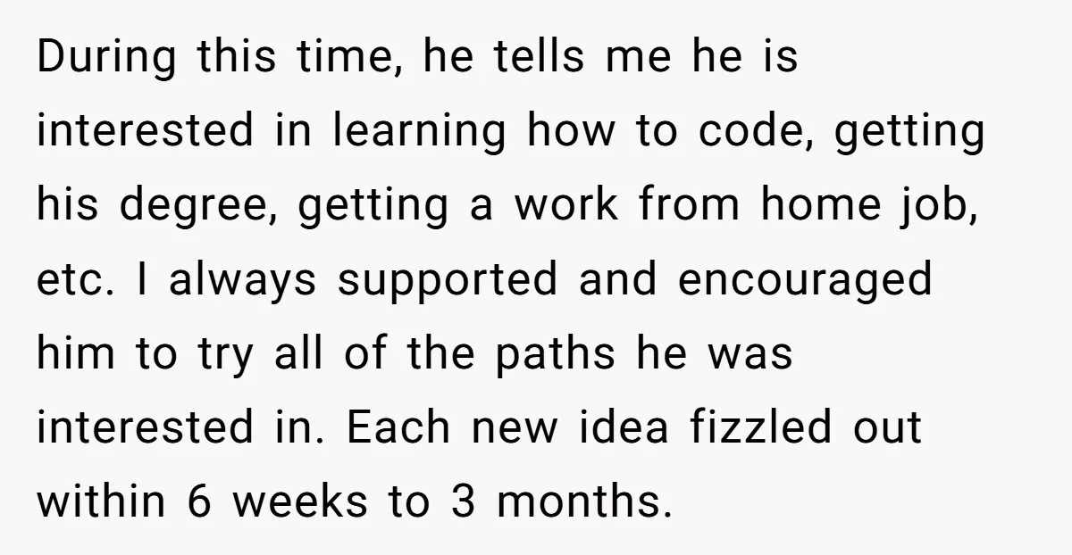 During this time, he tells me he is interested in learning how to code, getting his degree, getting a work from home job, etc. I always supported and encouraged him...