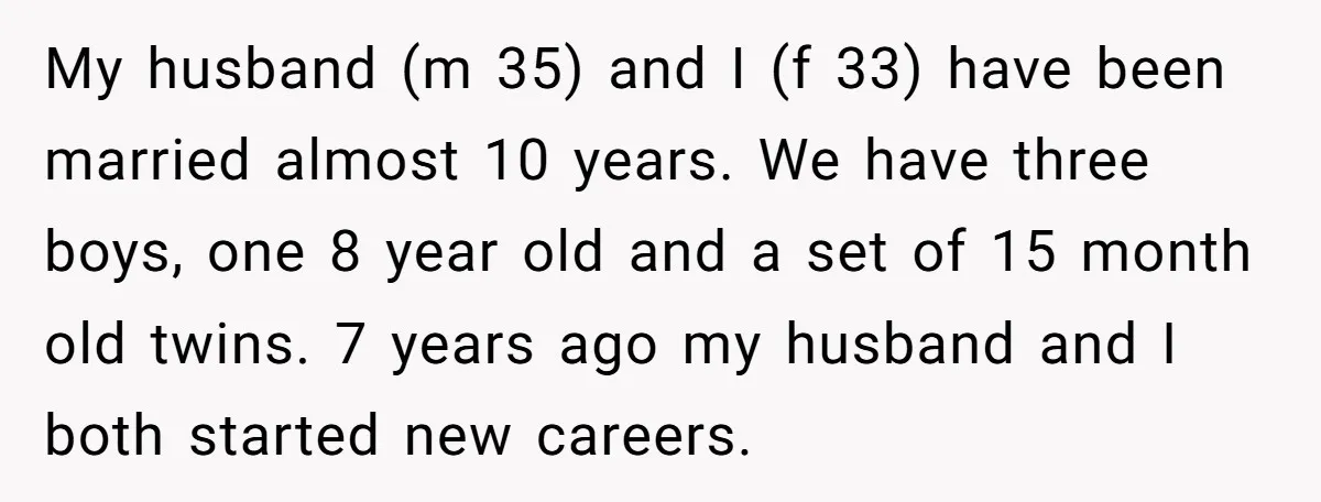 My husband (m 35) and I (f 33) have been married almost 10 years. We have three boys, one 8 year old and a set of 15 month old twins....