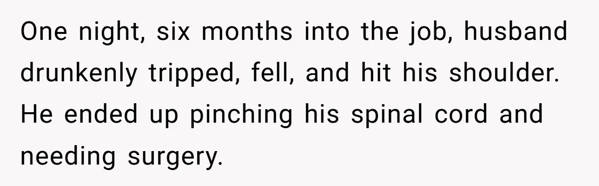 One night, six months into the job, husband drunkenly tripped, fell, and hit his shoulder. He ended up pinching his spinal cord and needing surgery.