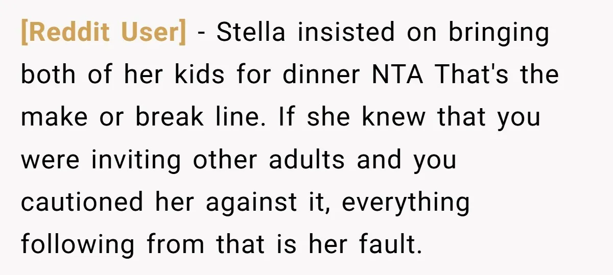 [Reddit User] − Stella insisted on bringing both of her kids for dinner NTA That's the make or break line. If she knew that you were inviting other adults and...