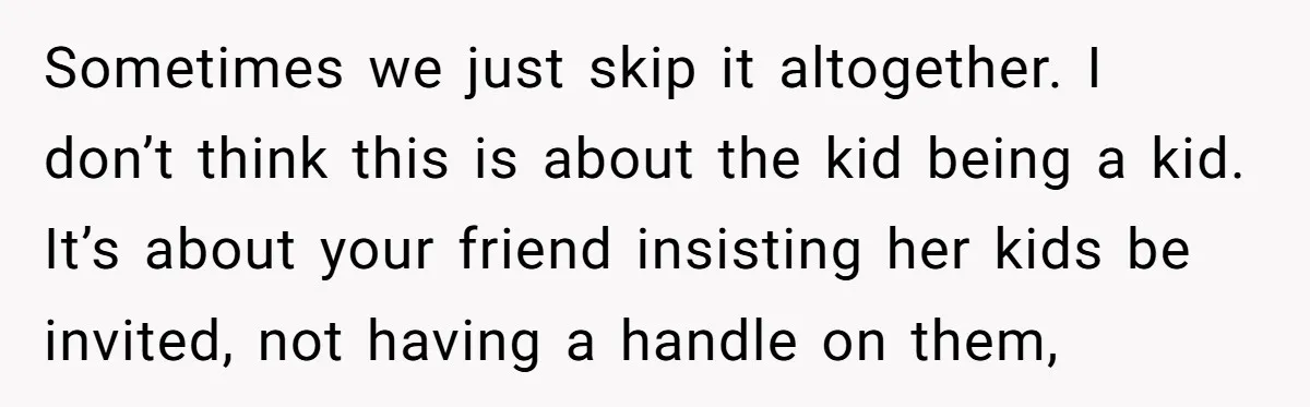 Sometimes we just skip it altogether. I don’t think this is about the kid being a kid. It’s about your friend insisting her kids be invited, not having a handle...