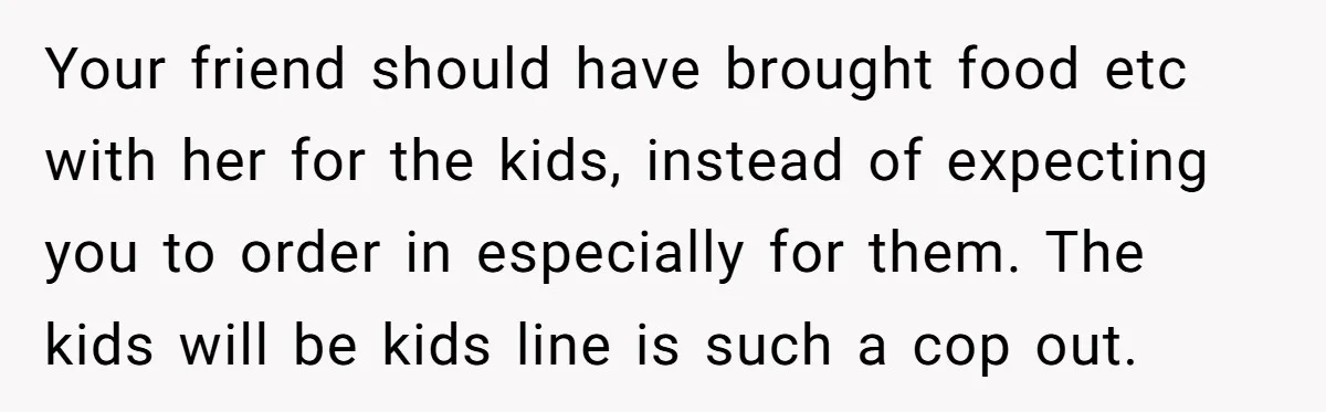 Your friend should have brought food etc with her for the kids, instead of expecting you to order in especially for them. The kids will be kids line is such...