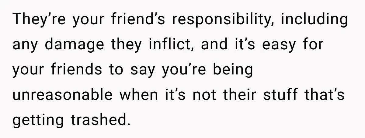 They’re your friend’s responsibility, including any damage they inflict, and it’s easy for your friends to say you’re being unreasonable when it’s not their stuff that’s getting trashed.