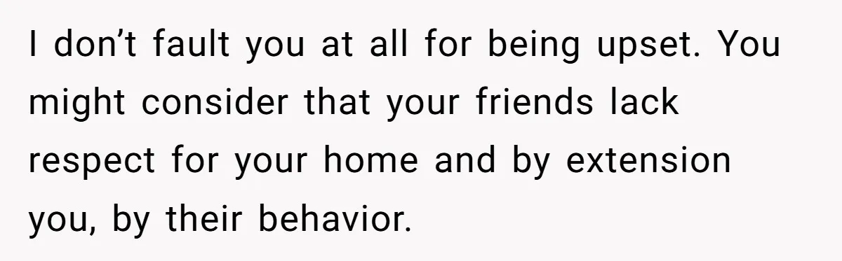 I don’t fault you at all for being upset. You might consider that your friends lack respect for your home and by extension you, by their behavior.