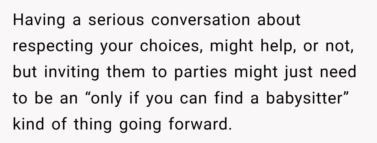 Having a serious conversation about respecting your choices, might help, or not, but inviting them to parties might just need to be an “only if you can find a babysitter”...
